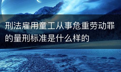 刑法雇用童工从事危重劳动罪的量刑标准是什么样的