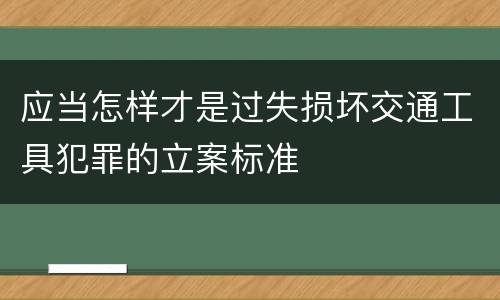 应当怎样才是过失损坏交通工具犯罪的立案标准