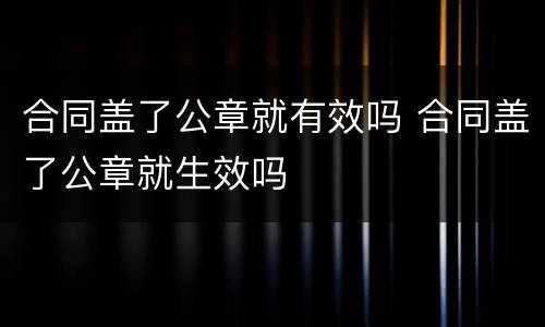 合同盖了公章就有效吗 合同盖了公章就生效吗