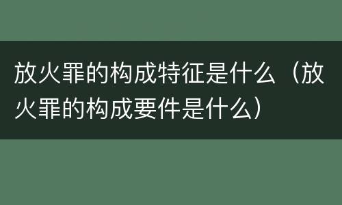 放火罪的构成特征是什么（放火罪的构成要件是什么）