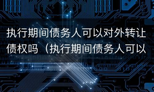 执行期间债务人可以对外转让债权吗（执行期间债务人可以对外转让债权吗怎么办）