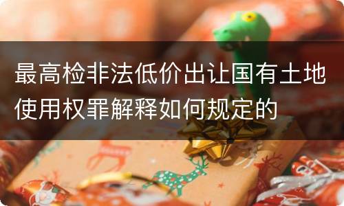 最高检非法低价出让国有土地使用权罪解释如何规定的