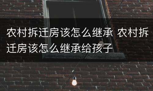 农村拆迁房该怎么继承 农村拆迁房该怎么继承给孩子