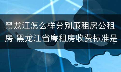 黑龙江怎么样分别廉租房公租房 黑龙江省廉租房收费标准是多少