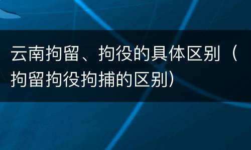 云南拘留、拘役的具体区别（拘留拘役拘捕的区别）