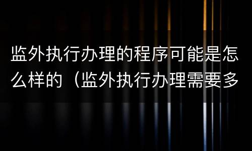 监外执行办理的程序可能是怎么样的（监外执行办理需要多久）