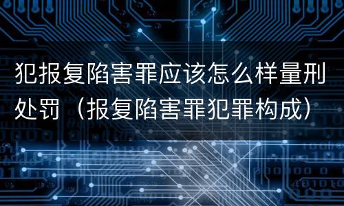 犯报复陷害罪应该怎么样量刑处罚（报复陷害罪犯罪构成）