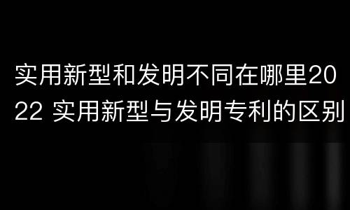 实用新型和发明不同在哪里2022 实用新型与发明专利的区别有哪些