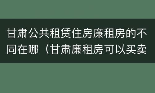 甘肃公共租赁住房廉租房的不同在哪（甘肃廉租房可以买卖吗）