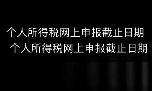 个人所得税网上申报截止日期 个人所得税网上申报截止日期是多久