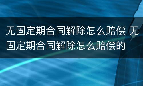 无固定期合同解除怎么赔偿 无固定期合同解除怎么赔偿的