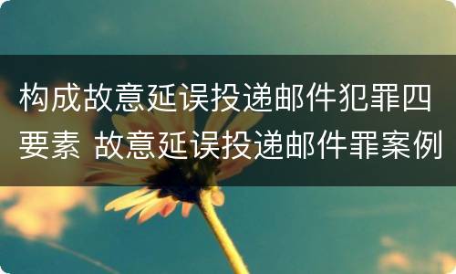 构成故意延误投递邮件犯罪四要素 故意延误投递邮件罪案例