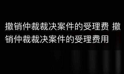 撤销仲裁裁决案件的受理费 撤销仲裁裁决案件的受理费用