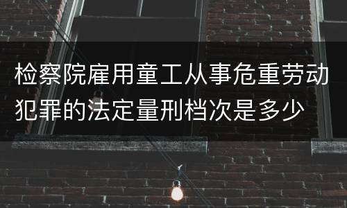 检察院雇用童工从事危重劳动犯罪的法定量刑档次是多少