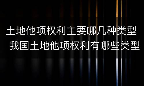 土地他项权利主要哪几种类型 我国土地他项权利有哪些类型