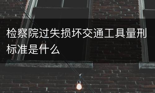 检察院过失损坏交通工具量刑标准是什么