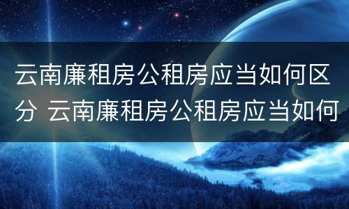 云南廉租房公租房应当如何区分 云南廉租房公租房应当如何区分户型