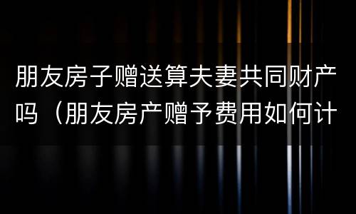 朋友房子赠送算夫妻共同财产吗（朋友房产赠予费用如何计算）