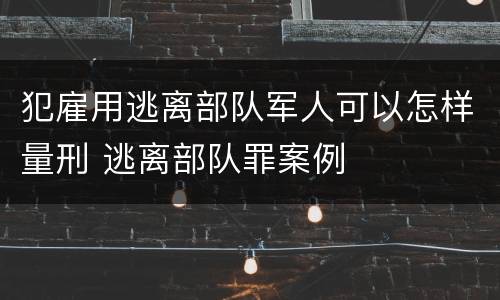 犯雇用逃离部队军人可以怎样量刑 逃离部队罪案例