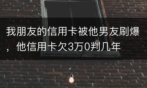 我朋友的信用卡被他男友刷爆，他信用卡欠3万0判几年