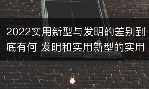 2022实用新型与发明的差别到底有何 发明和实用新型的实用性