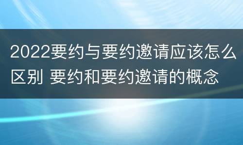 2022要约与要约邀请应该怎么区别 要约和要约邀请的概念