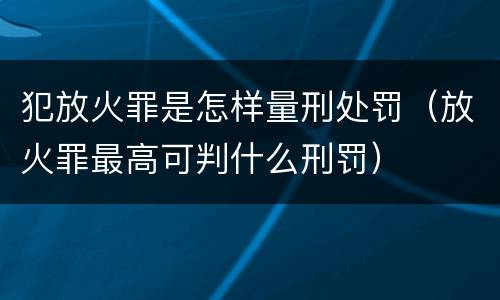 犯放火罪是怎样量刑处罚（放火罪最高可判什么刑罚）