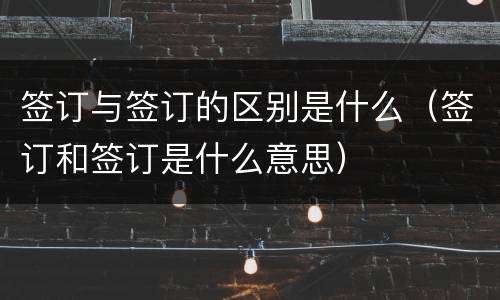 签订与签订的区别是什么（签订和签订是什么意思）