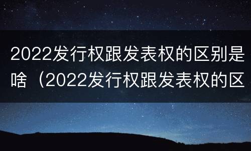 2022发行权跟发表权的区别是啥（2022发行权跟发表权的区别是啥呢）