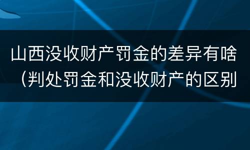 山西没收财产罚金的差异有啥（判处罚金和没收财产的区别）