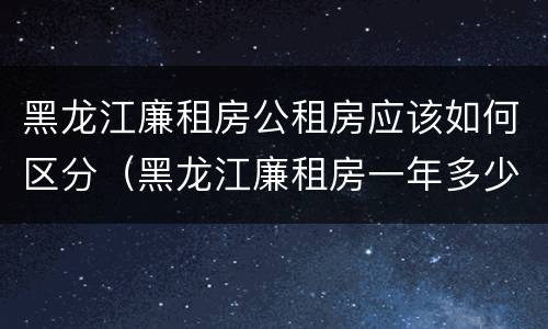 黑龙江廉租房公租房应该如何区分（黑龙江廉租房一年多少钱）