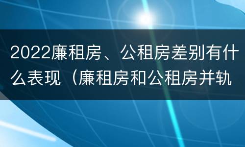 2022廉租房、公租房差别有什么表现（廉租房和公租房并轨了吗）