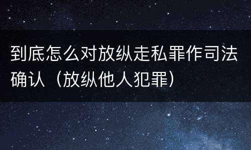 到底怎么对放纵走私罪作司法确认（放纵他人犯罪）