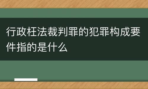 行政枉法裁判罪的犯罪构成要件指的是什么