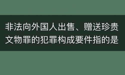 非法向外国人出售、赠送珍贵文物罪的犯罪构成要件指的是什么