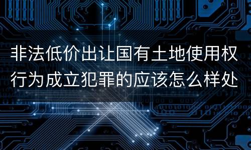 非法低价出让国有土地使用权行为成立犯罪的应该怎么样处罚