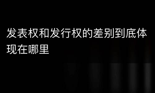 发表权和发行权的差别到底体现在哪里