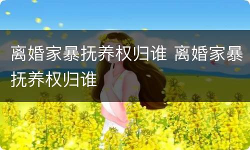 离婚家暴抚养权归谁 离婚家暴抚养权归谁