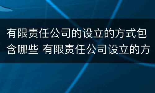 有限责任公司的设立的方式包含哪些 有限责任公司设立的方式有几种