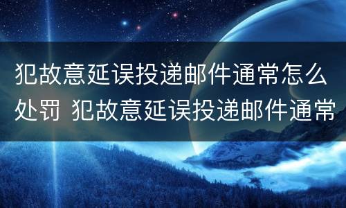 犯故意延误投递邮件通常怎么处罚 犯故意延误投递邮件通常怎么处罚的