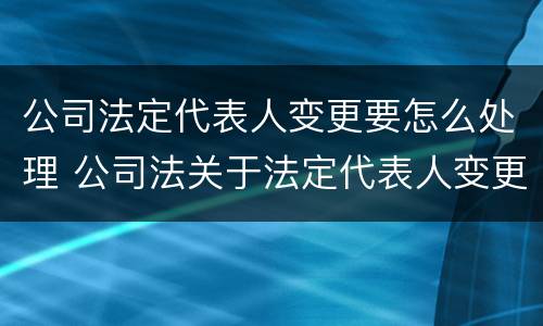 公司法定代表人变更要怎么处理 公司法关于法定代表人变更的规定是怎样的