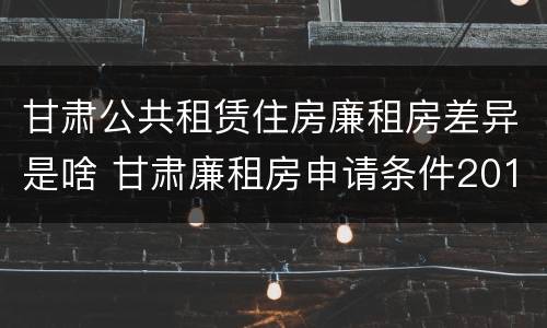 甘肃公共租赁住房廉租房差异是啥 甘肃廉租房申请条件2019