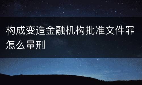 构成变造金融机构批准文件罪怎么量刑