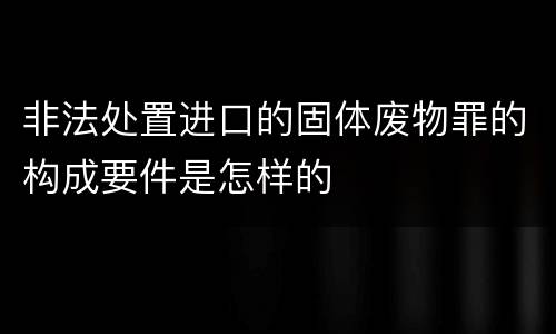 非法处置进口的固体废物罪的构成要件是怎样的