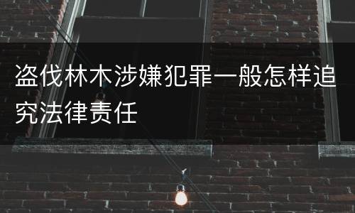 盗伐林木涉嫌犯罪一般怎样追究法律责任