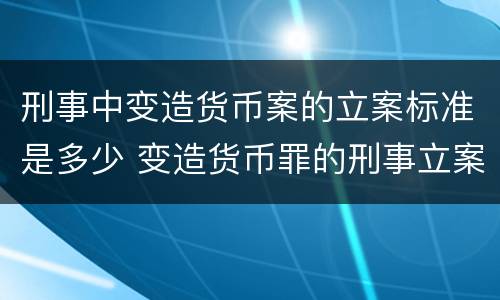 刑事中变造货币案的立案标准是多少 变造货币罪的刑事立案追诉标准是