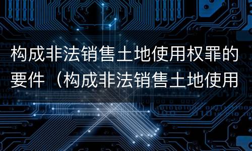 构成非法销售土地使用权罪的要件（构成非法销售土地使用权罪的要件是）