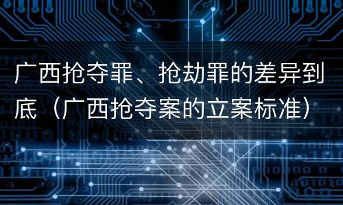 广西抢夺罪、抢劫罪的差异到底（广西抢夺案的立案标准）