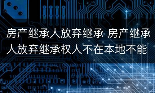 房产继承人放弃继承 房产继承人放弃继承权人不在本地不能到场怎么办