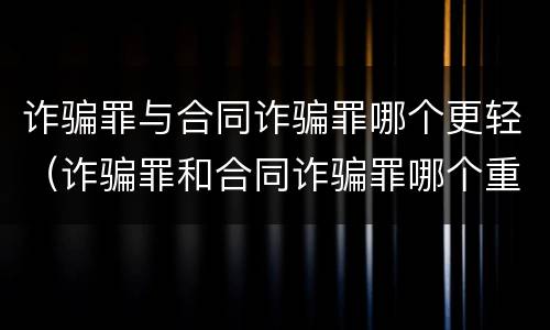 诈骗罪与合同诈骗罪哪个更轻（诈骗罪和合同诈骗罪哪个重）